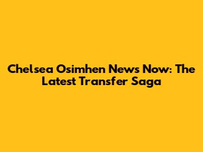 Chelsea Osimhen News Now: The Latest Transfer Saga