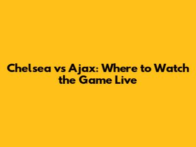 Chelsea vs Ajax: Where to Watch the Game Live