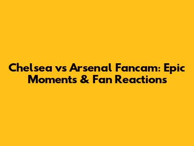 Chelsea vs Arsenal Fancam: Epic Moments & Fan Reactions