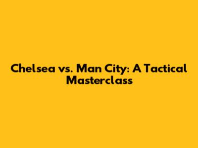 Chelsea vs. Man City: A Tactical Masterclass