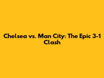 Chelsea vs. Man City: The Epic 3-1 Clash