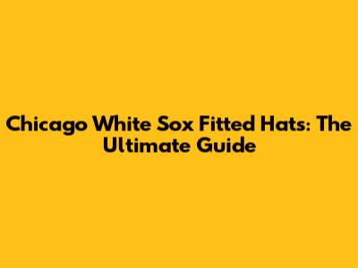 Chicago White Sox Fitted Hats: The Ultimate Guide