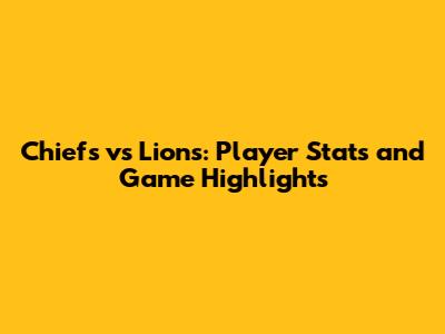Chiefs vs Lions: Player Stats and Game Highlights