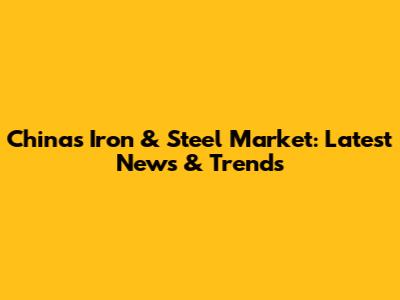 China's Iron & Steel Market: Latest News & Trends