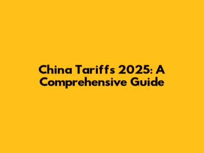 China Tariffs 2025: A Comprehensive Guide