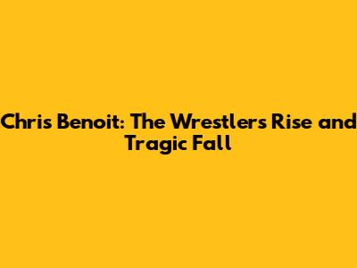 Chris Benoit: The Wrestler's Rise and Tragic Fall