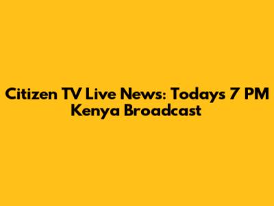 Citizen TV Live News: Today's 7 PM Kenya Broadcast