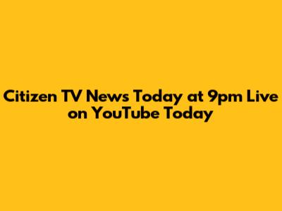 Citizen TV News Today at 9pm Live on YouTube Today