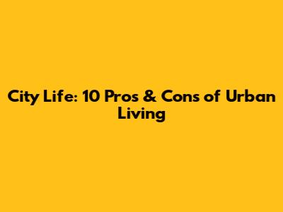 City Life: 10 Pros & Cons of Urban Living