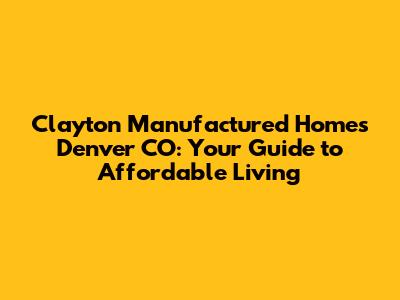 Clayton Manufactured Homes Denver CO: Your Guide to Affordable Living
