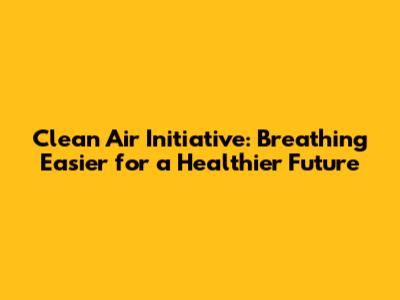 Clean Air Initiative: Breathing Easier for a Healthier Future