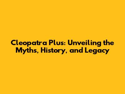 Cleopatra Plus: Unveiling the Myths, History, and Legacy