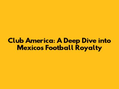 Club America: A Deep Dive into Mexico's Football Royalty
