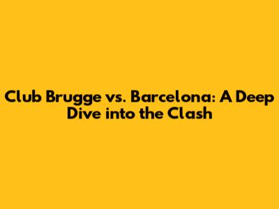 Club Brugge vs. Barcelona: A Deep Dive into the Clash