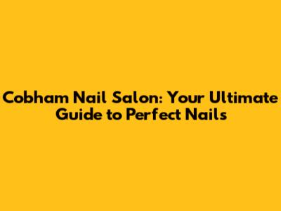 Cobham Nail Salon: Your Ultimate Guide to Perfect Nails