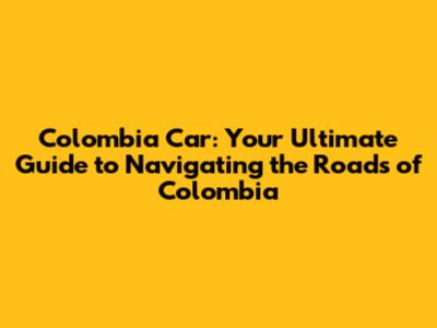 Colombia Car: Your Ultimate Guide to Navigating the Roads of Colombia