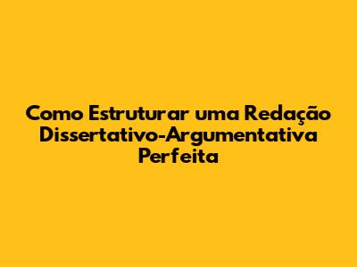 Como Estruturar uma Redação Dissertativo-Argumentativa Perfeita