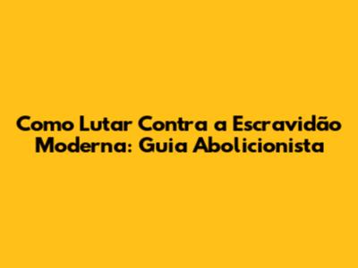 Como Lutar Contra a Escravidão Moderna: Guia Abolicionista