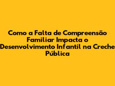 Como a Falta de Compreensão Familiar Impacta o Desenvolvimento Infantil na Creche Pública