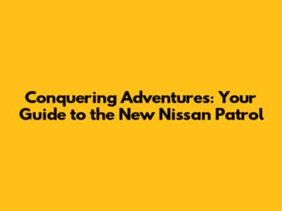 Conquering Adventures: Your Guide to the New Nissan Patrol