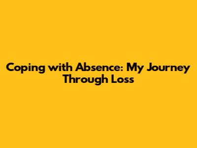 Coping with Absence: My Journey Through Loss