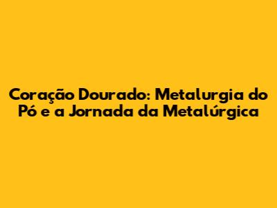 Coração Dourado: Metalurgia do Pó e a Jornada da Metalúrgica