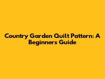Country Garden Quilt Pattern: A Beginner's Guide