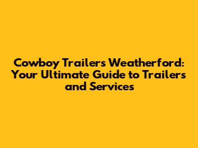 Cowboy Trailers Weatherford: Your Ultimate Guide to Trailers and Services