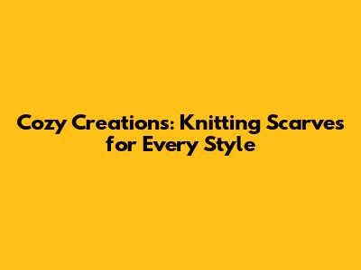 Cozy Creations: Knitting Scarves for Every Style
