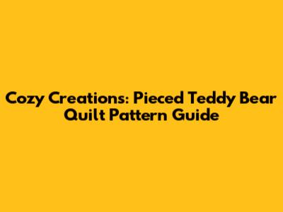 Cozy Creations: Pieced Teddy Bear Quilt Pattern Guide