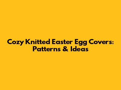 Cozy Knitted Easter Egg Covers: Patterns & Ideas
