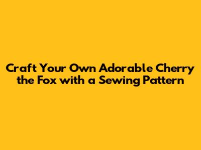 Craft Your Own Adorable Cherry the Fox with a Sewing Pattern