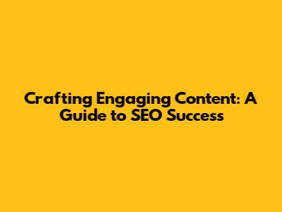 Crafting Engaging Content: A Guide to SEO Success