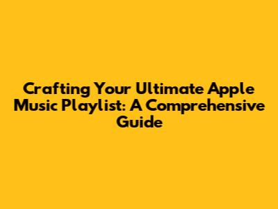 Crafting Your Ultimate Apple Music Playlist: A Comprehensive Guide