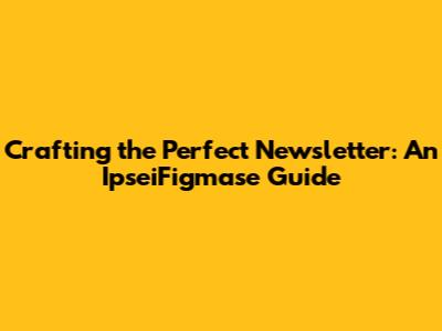 Crafting the Perfect Newsletter: An IpseiFigmase Guide