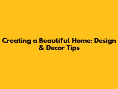 Creating a Beautiful Home: Design & Decor Tips