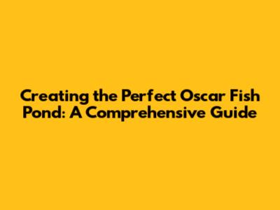 Creating the Perfect Oscar Fish Pond: A Comprehensive Guide