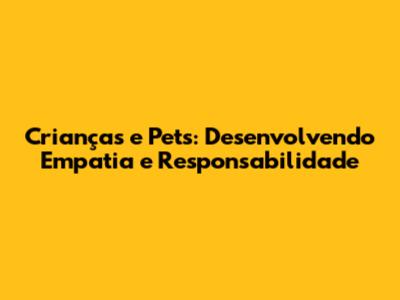 Crianças e Pets: Desenvolvendo Empatia e Responsabilidade
