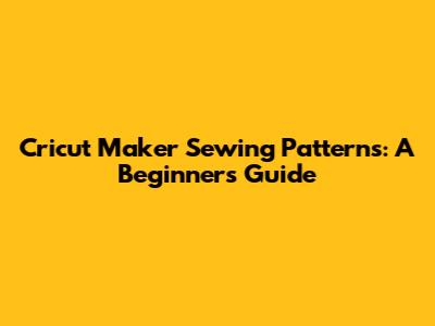 Cricut Maker Sewing Patterns: A Beginner's Guide