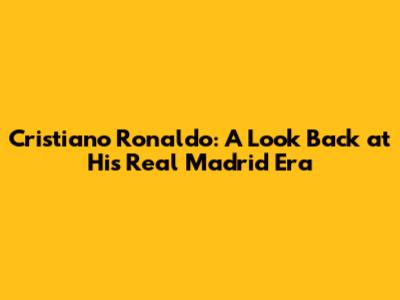 Cristiano Ronaldo: A Look Back at His Real Madrid Era