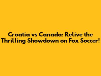 Croatia vs Canada: Relive the Thrilling Showdown on Fox Soccer!
