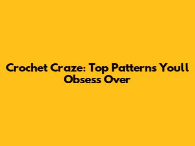 Crochet Craze: Top Patterns You'll Obsess Over