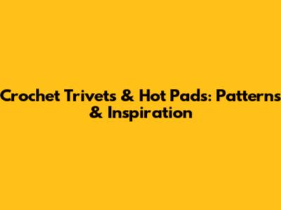 Crochet Trivets & Hot Pads: Patterns & Inspiration