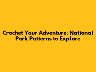 Crochet Your Adventure: National Park Patterns to Explore