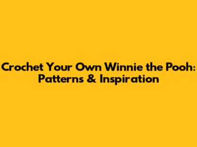 Crochet Your Own Winnie the Pooh: Patterns & Inspiration