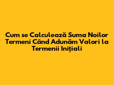 Cum se Calculează Suma Noilor Termeni Când Adunăm Valori la Termenii Inițiali