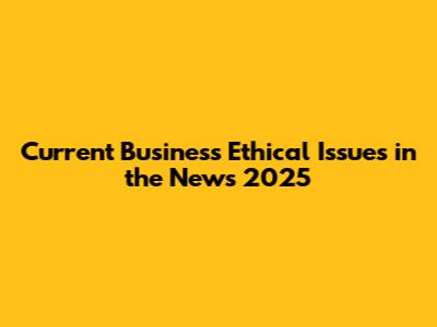 Current Business Ethical Issues in the News 2025