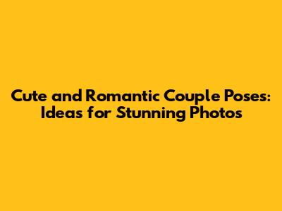 Cute and Romantic Couple Poses: Ideas for Stunning Photos