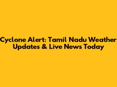 Cyclone Alert: Tamil Nadu Weather Updates & Live News Today