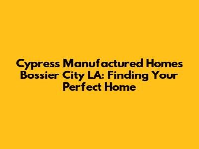 Cypress Manufactured Homes Bossier City LA: Finding Your Perfect Home